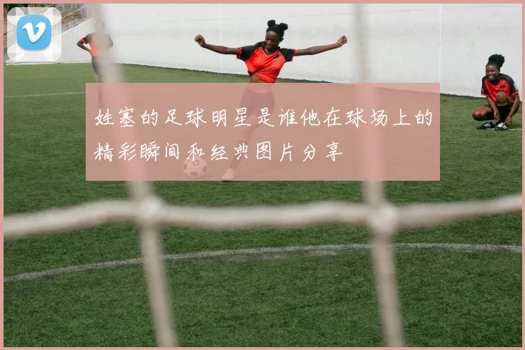 姓塞的足球明星是谁他在球场上的精彩瞬间和经典图片分享