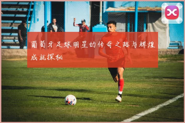 葡萄牙足球明星的传奇之路与辉煌成就探秘