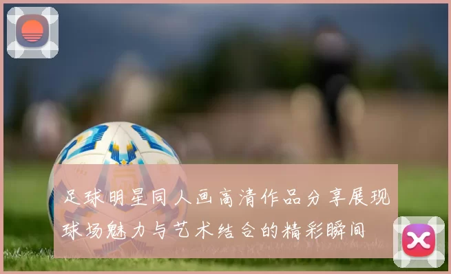 足球明星同人画高清作品分享展现球场魅力与艺术结合的精彩瞬间