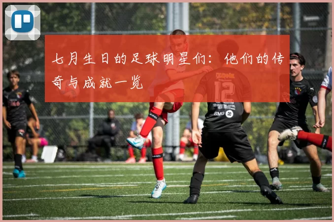 七月生日的足球明星们：他们的传奇与成就一览
