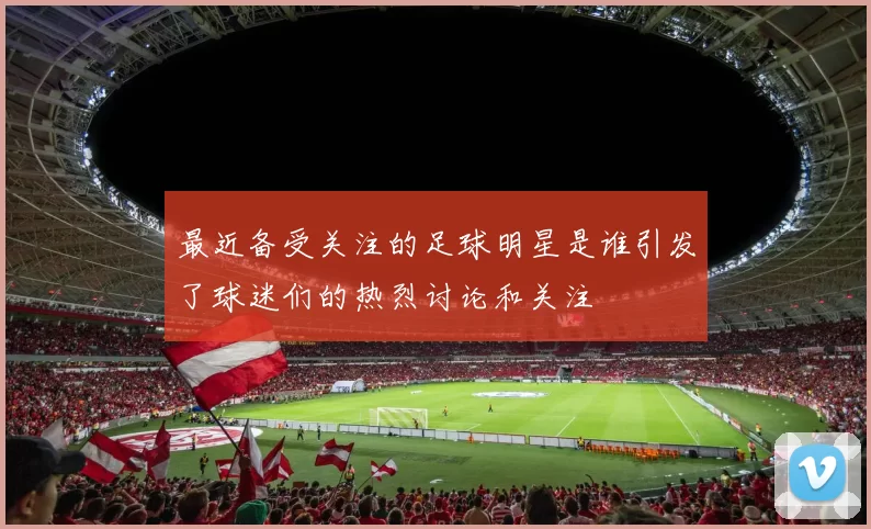 最近备受关注的足球明星是谁引发了球迷们的热烈讨论和关注