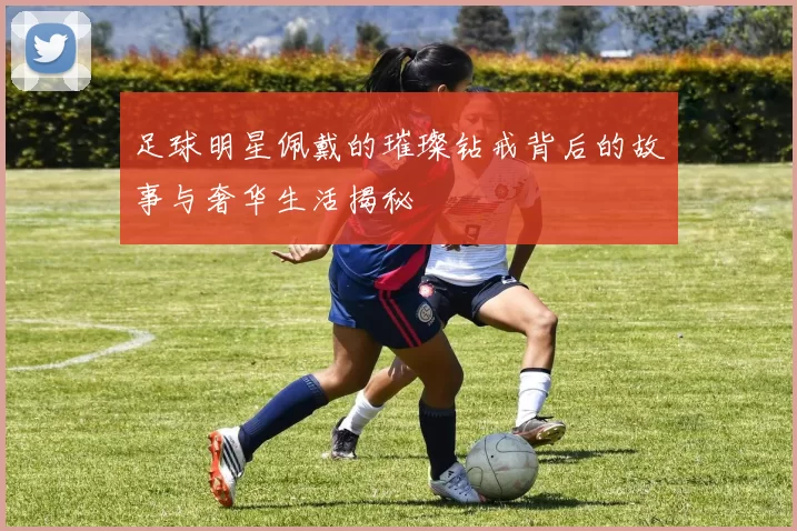 足球明星佩戴的璀璨钻戒背后的故事与奢华生活揭秘