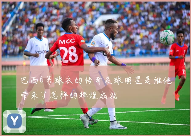 巴西6号球衣的传奇足球明星是谁他带来了怎样的辉煌成就