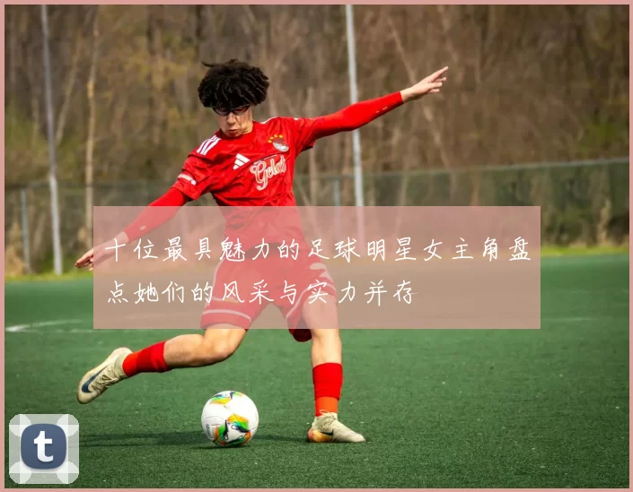 十位最具魅力的足球明星女主角盘点她们的风采与实力并存