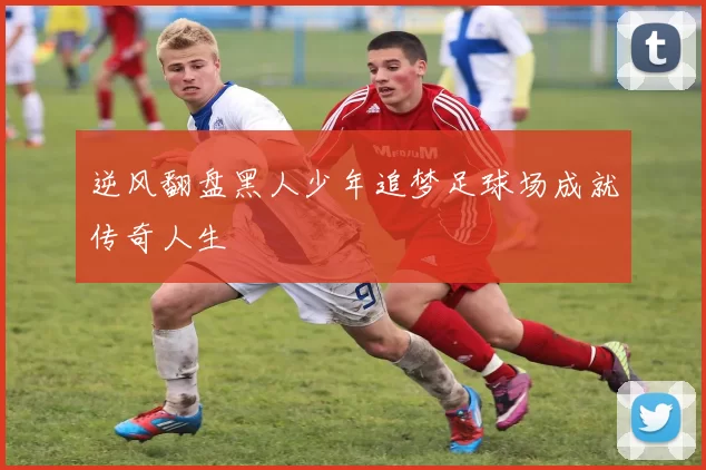 逆风翻盘黑人少年追梦足球场成就传奇人生