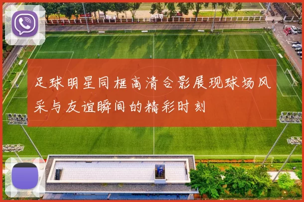 足球明星同框高清合影展现球场风采与友谊瞬间的精彩时刻