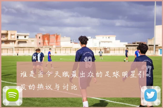 谁是当今天赋最出众的足球明星引发的热议与讨论