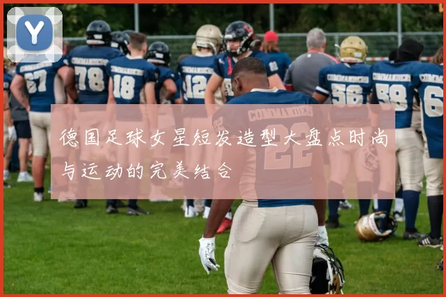 德国足球女星短发造型大盘点时尚与运动的完美结合