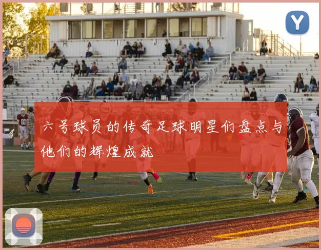 六号球员的传奇足球明星们盘点与他们的辉煌成就