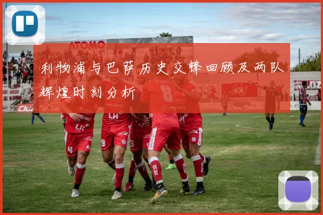 利物浦与巴萨历史交锋回顾及两队辉煌时刻分析