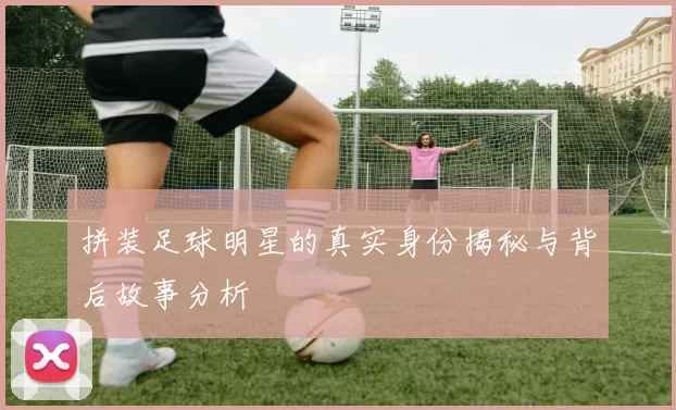 拼装足球明星的真实身份揭秘与背后故事分析