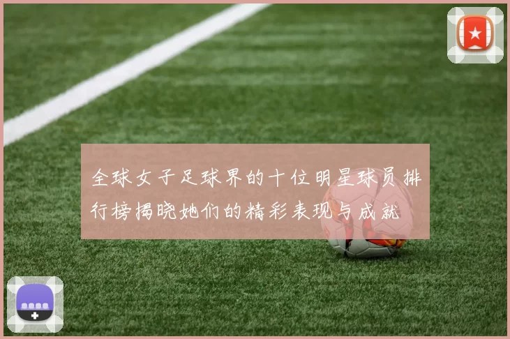 全球女子足球界的十位明星球员排行榜揭晓她们的精彩表现与成就