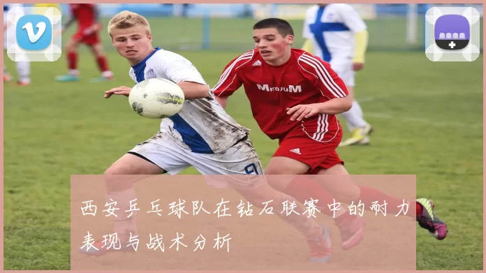 西安乒乓球队在钻石联赛中的耐力表现与战术分析