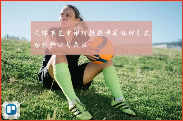 足球明星中谁对杨颖情有独钟引发粉丝热议与关注