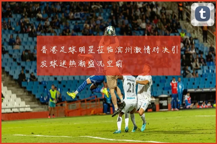 香港足球明星莅临滨州激情对决引发球迷热潮盛况空前