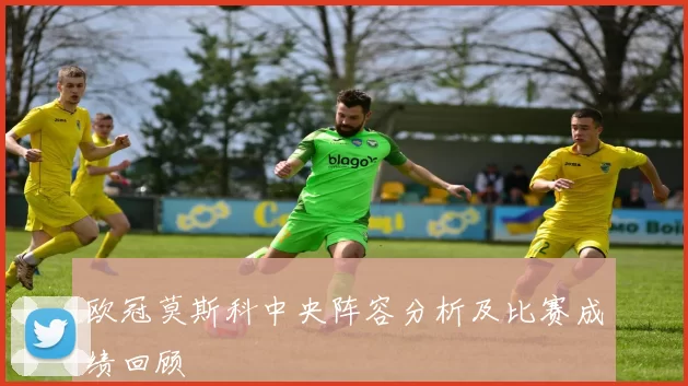 欧冠莫斯科中央阵容分析及比赛成绩回顾
