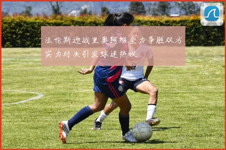 法伦斯迎战里奥阿维全力争胜双方实力对决引发球迷热议