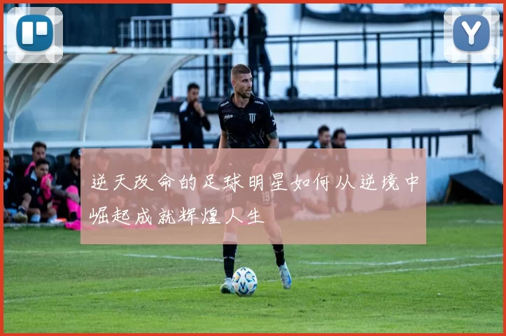 逆天改命的足球明星如何从逆境中崛起成就辉煌人生