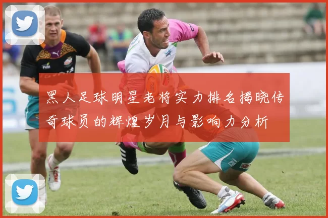 黑人足球明星老将实力排名揭晓传奇球员的辉煌岁月与影响力分析