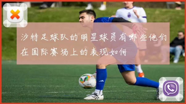 沙特足球队的明星球员有哪些他们在国际赛场上的表现如何