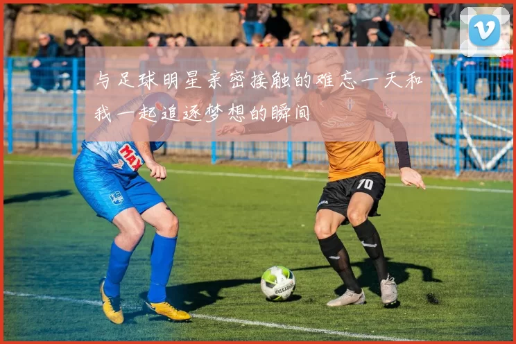 与足球明星亲密接触的难忘一天和我一起追逐梦想的瞬间