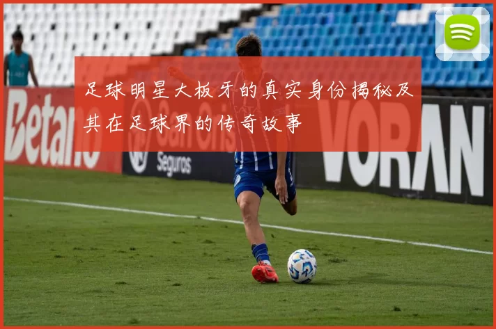 足球明星大板牙的真实身份揭秘及其在足球界的传奇故事