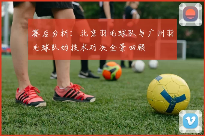 赛后分析：北京羽毛球队与广州羽毛球队的技术对决全景回顾