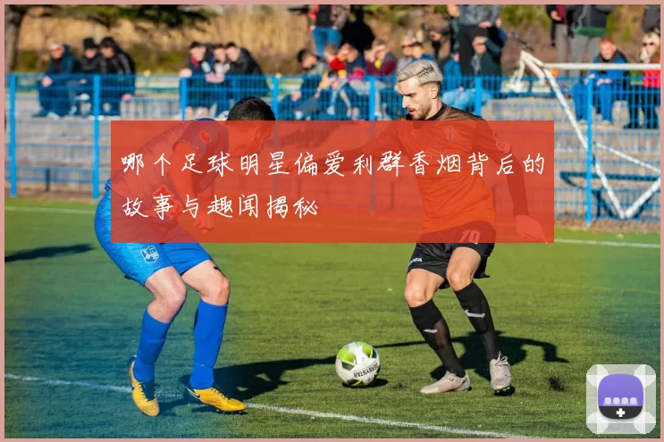 哪个足球明星偏爱利群香烟背后的故事与趣闻揭秘
