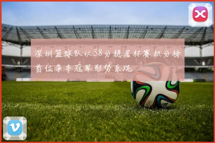 深圳篮球队以58分稳居杯赛积分榜首位争夺冠军形势乐观