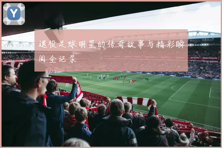 退役足球明星的传奇故事与精彩瞬间全记录