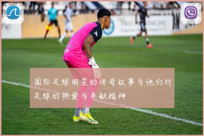 国际足球明星的传奇故事与他们对足球的热爱与奉献精神