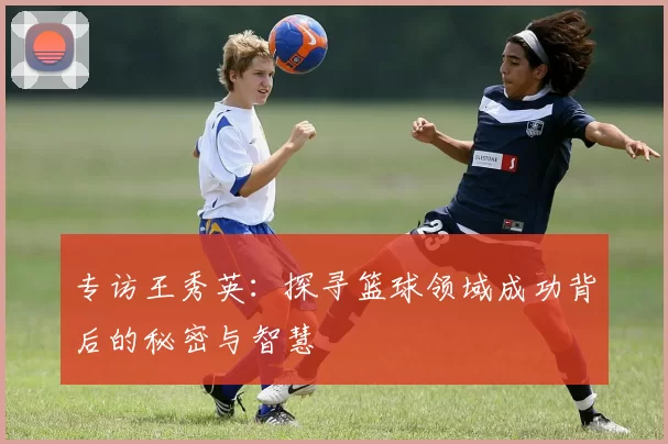 专访王秀英：探寻篮球领域成功背后的秘密与智慧
