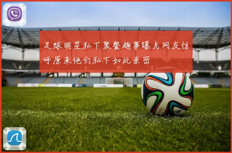 足球明星私下聚餐趣事曝光网友惊呼原来他们私下如此亲密