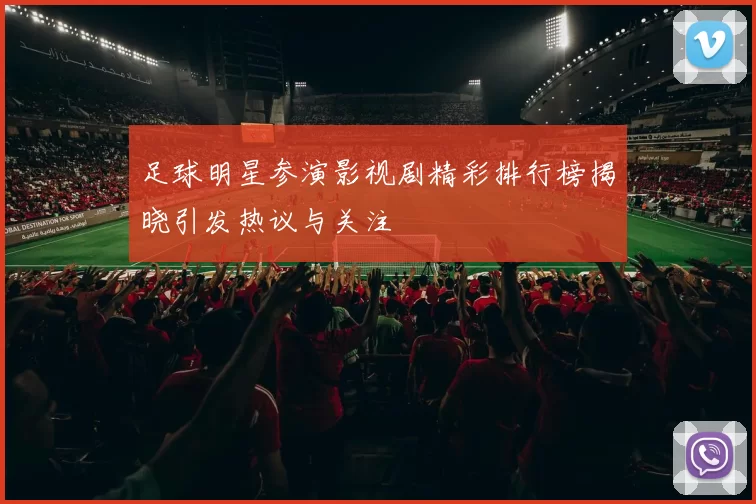 足球明星参演影视剧精彩排行榜揭晓引发热议与关注