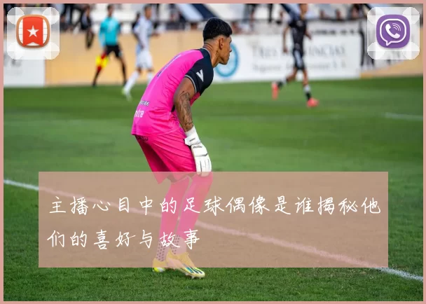 主播心目中的足球偶像是谁揭秘他们的喜好与故事