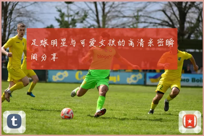 足球明星与可爱女孩的高清亲密瞬间分享
