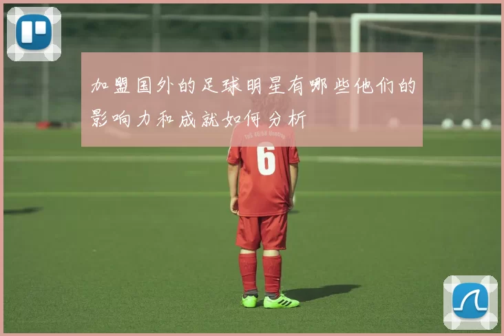 加盟国外的足球明星有哪些他们的影响力和成就如何分析