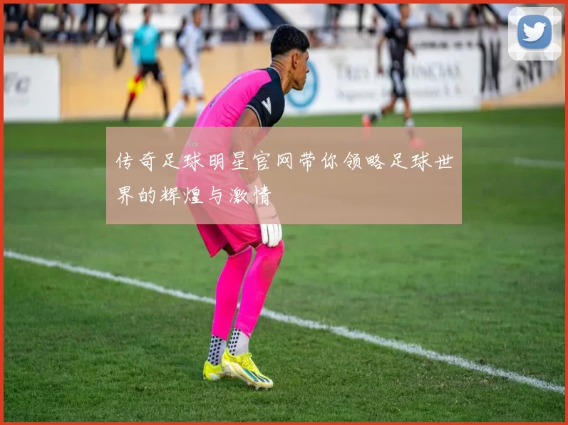 传奇足球明星官网带你领略足球世界的辉煌与激情