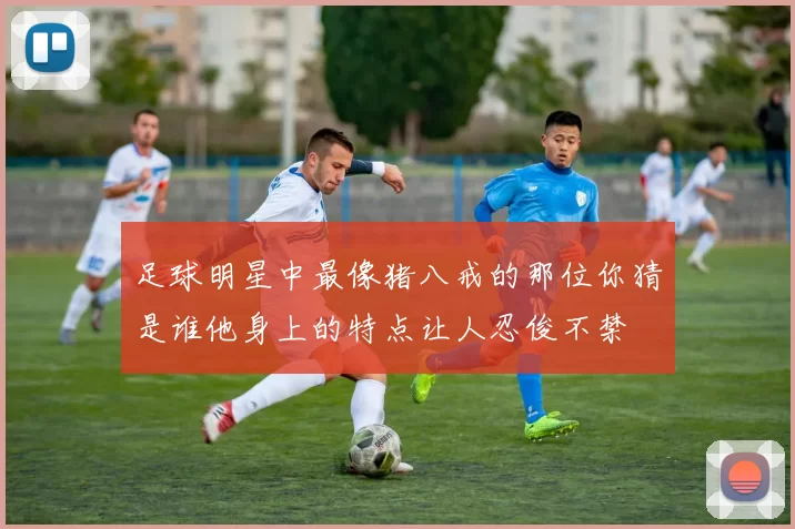 足球明星中最像猪八戒的那位你猜是谁他身上的特点让人忍俊不禁