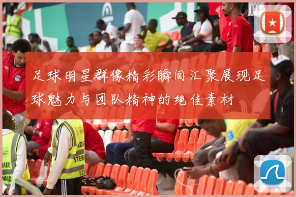 足球明星群像精彩瞬间汇聚展现足球魅力与团队精神的绝佳素材