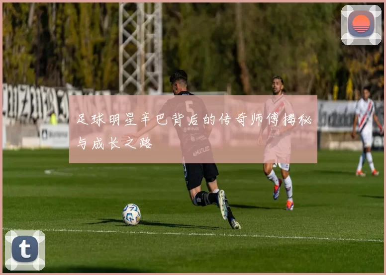 足球明星辛巴背后的传奇师傅揭秘与成长之路