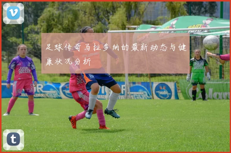 足球传奇马拉多纳的最新动态与健康状况分析