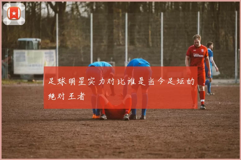 足球明星实力对比谁是当今足坛的绝对王者