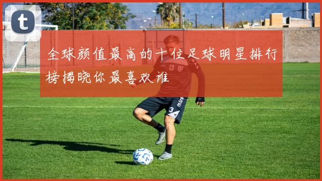 全球颜值最高的十位足球明星排行榜揭晓你最喜欢谁