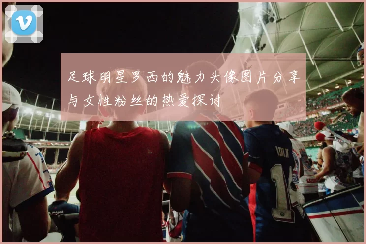 足球明星罗西的魅力头像图片分享与女性粉丝的热爱探讨