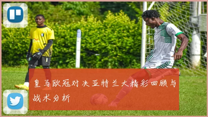 皇马欧冠对决亚特兰大精彩回顾与战术分析