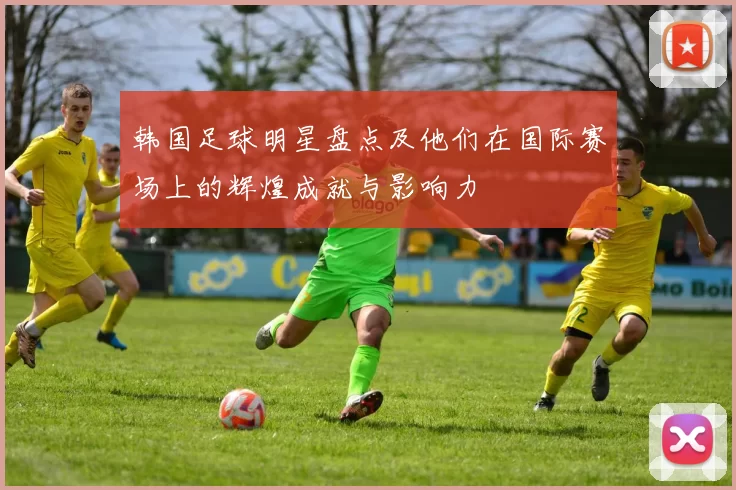 韩国足球明星盘点及他们在国际赛场上的辉煌成就与影响力