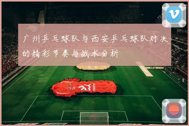 广州乒乓球队与西安乒乓球队对决的精彩节奏与战术分析