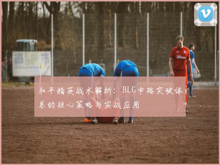 和平精英战术解析：BLG中路突破体系的核心策略与实战应用