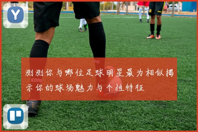 测测你与哪位足球明星最为相似揭示你的球场魅力与个性特征